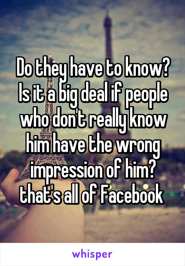 Do they have to know? Is it a big deal if people who don't really know him have the wrong impression of him? that's all of Facebook 