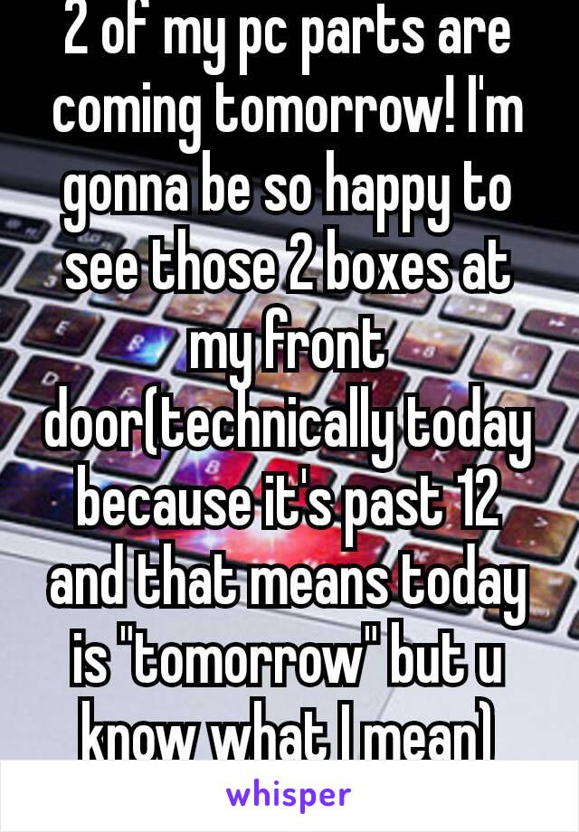 2 of my pc parts are coming tomorrow! I'm gonna be so happy to see those 2 boxes at my front door(technically today because it's past 12 and that means today is "tomorrow" but u know what I mean)😁