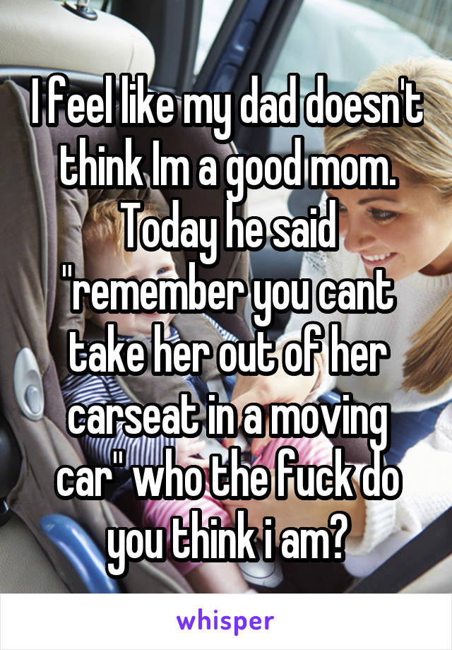 I feel like my dad doesn't think Im a good mom. Today he said "remember you cant take her out of her carseat in a moving car" who the fuck do you think i am?