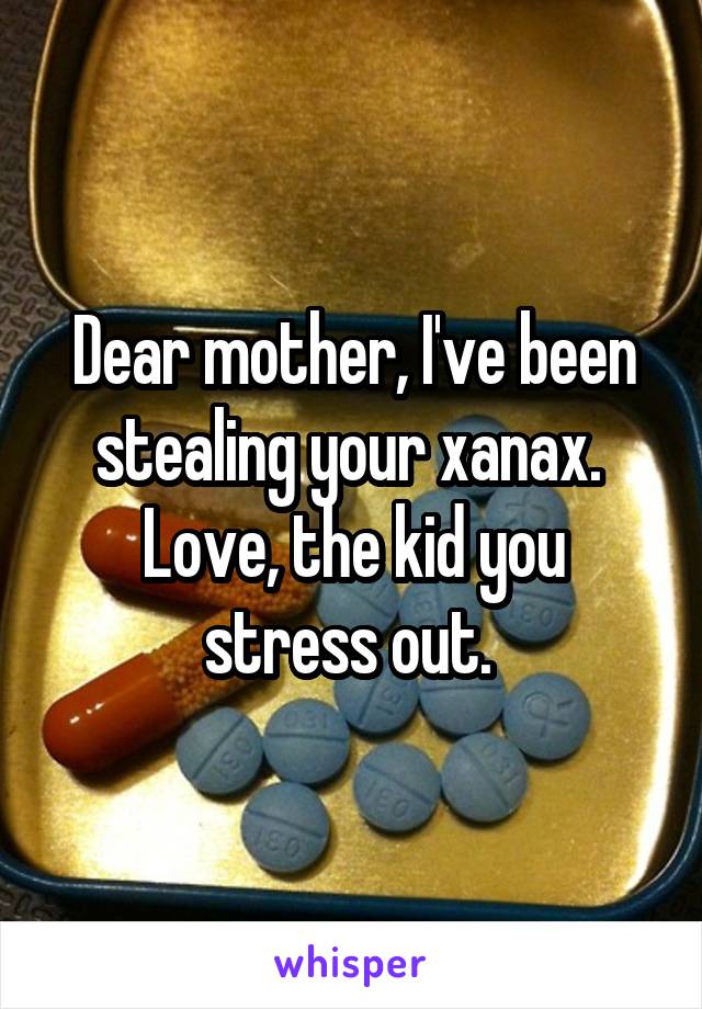 Dear mother, I've been stealing your xanax. 
Love, the kid you stress out. 