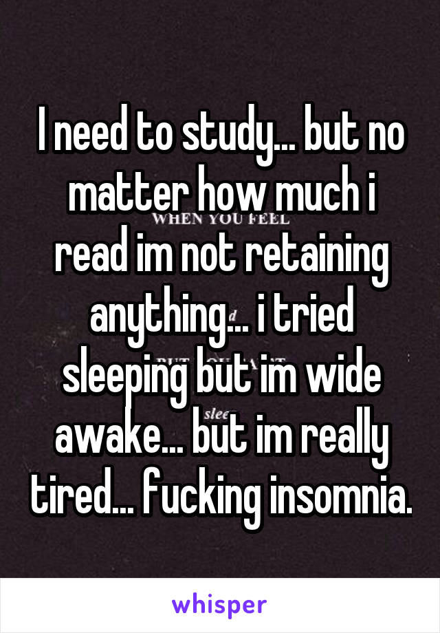 I need to study... but no matter how much i read im not retaining anything... i tried sleeping but im wide awake... but im really tired... fucking insomnia.