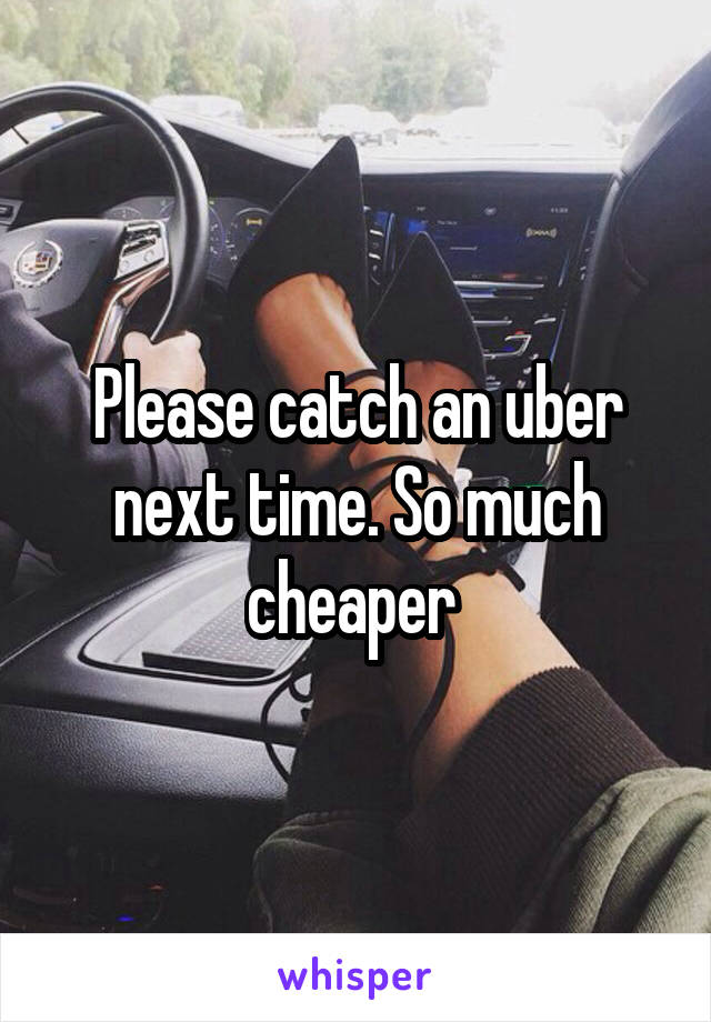 Please catch an uber next time. So much cheaper 