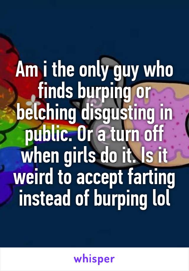 Am i the only guy who finds burping or belching disgusting in public. Or a turn off when girls do it. Is it weird to accept farting instead of burping lol