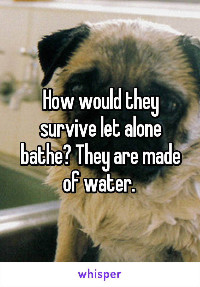 How would they survive let alone bathe? They are made of water. 