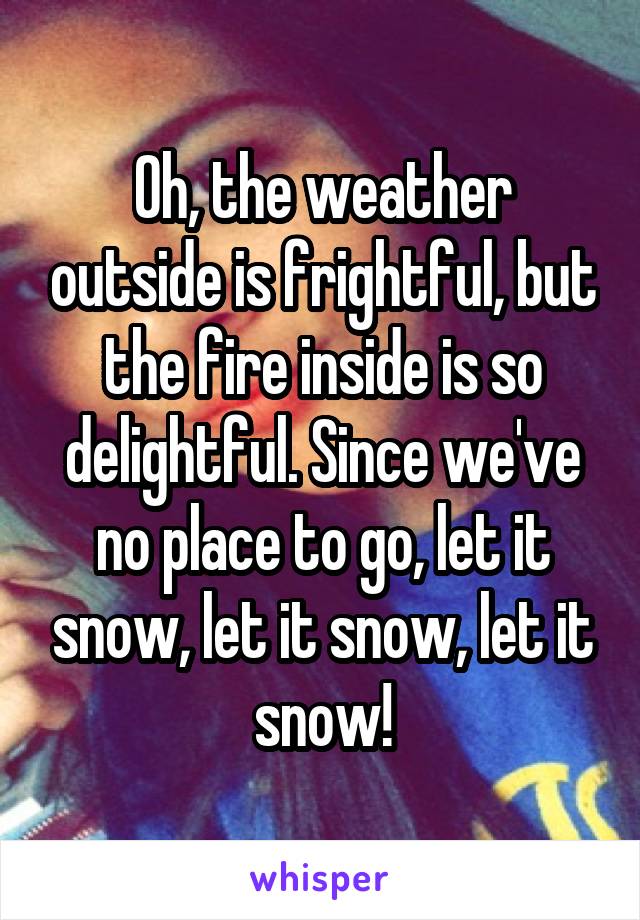 Oh, the weather outside is frightful, but the fire inside is so delightful. Since we've no place to go, let it snow, let it snow, let it snow!