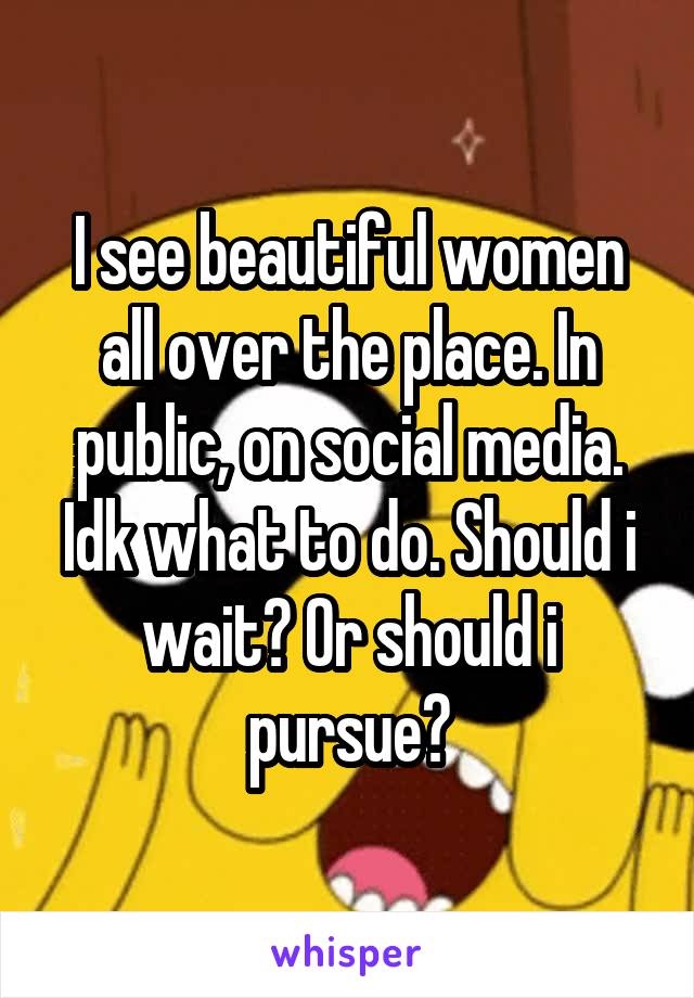 I see beautiful women all over the place. In public, on social media. Idk what to do. Should i wait? Or should i pursue?