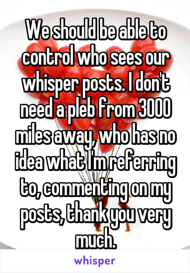 We should be able to control who sees our whisper posts. I don't need a pleb from 3000 miles away, who has no idea what I'm referring to, commenting on my posts, thank you very much.