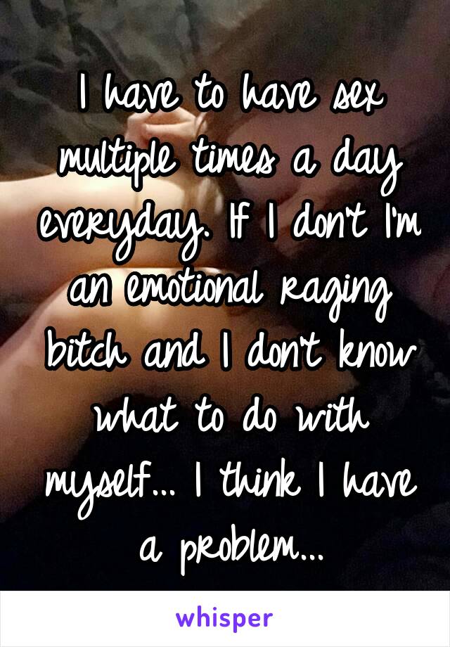 I have to have sex multiple times a day everyday. If I don't I'm an emotional raging bitch and I don't know what to do with myself... I think I have a problem...