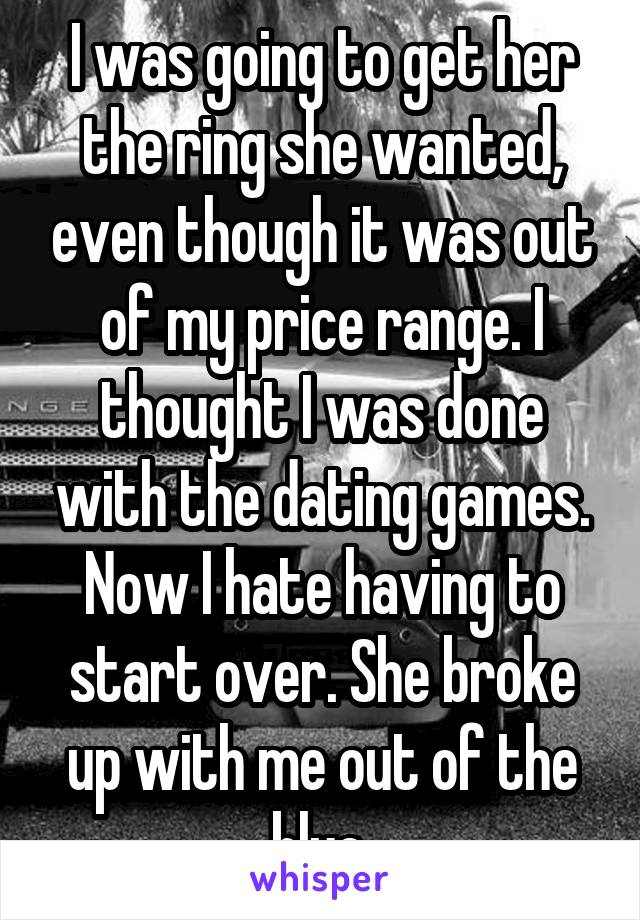 I was going to get her the ring she wanted, even though it was out of my price range. I thought I was done with the dating games. Now I hate having to start over. She broke up with me out of the blue.