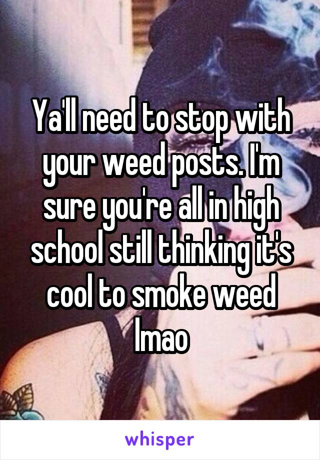 Ya'll need to stop with your weed posts. I'm sure you're all in high school still thinking it's cool to smoke weed lmao