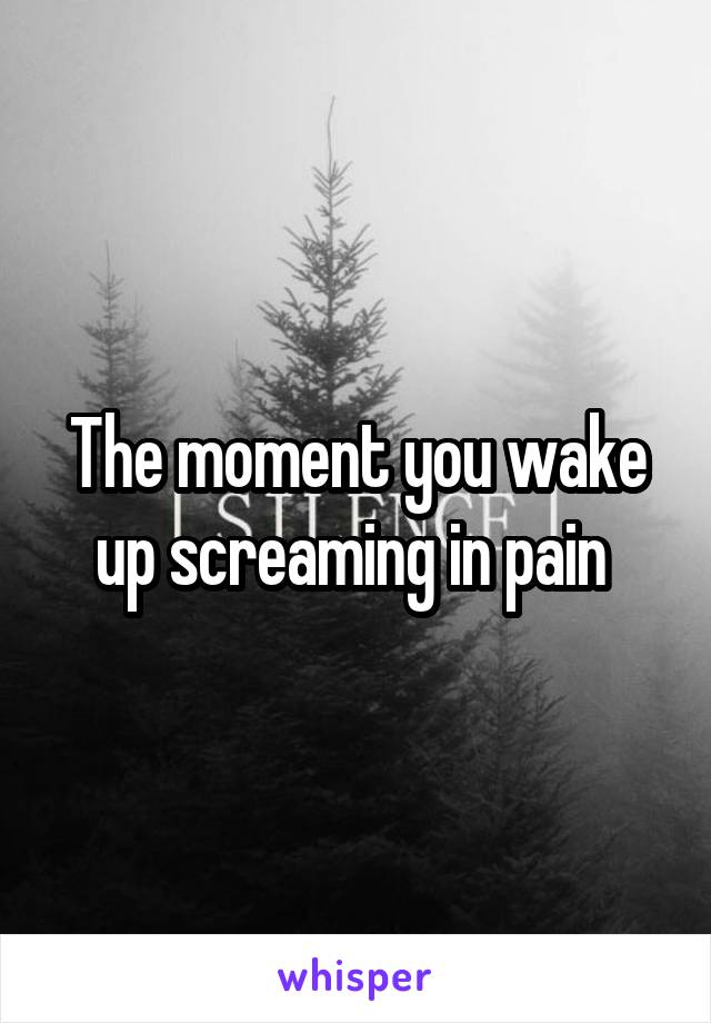 The moment you wake up screaming in pain 