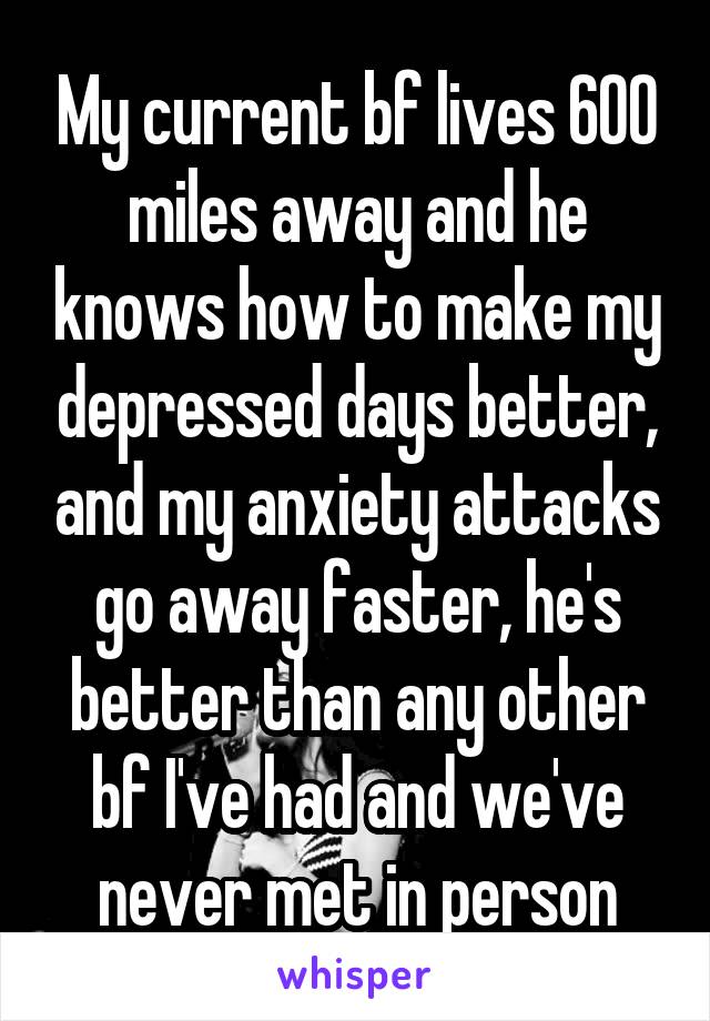 My current bf lives 600 miles away and he knows how to make my depressed days better, and my anxiety attacks go away faster, he's better than any other bf I've had and we've never met in person