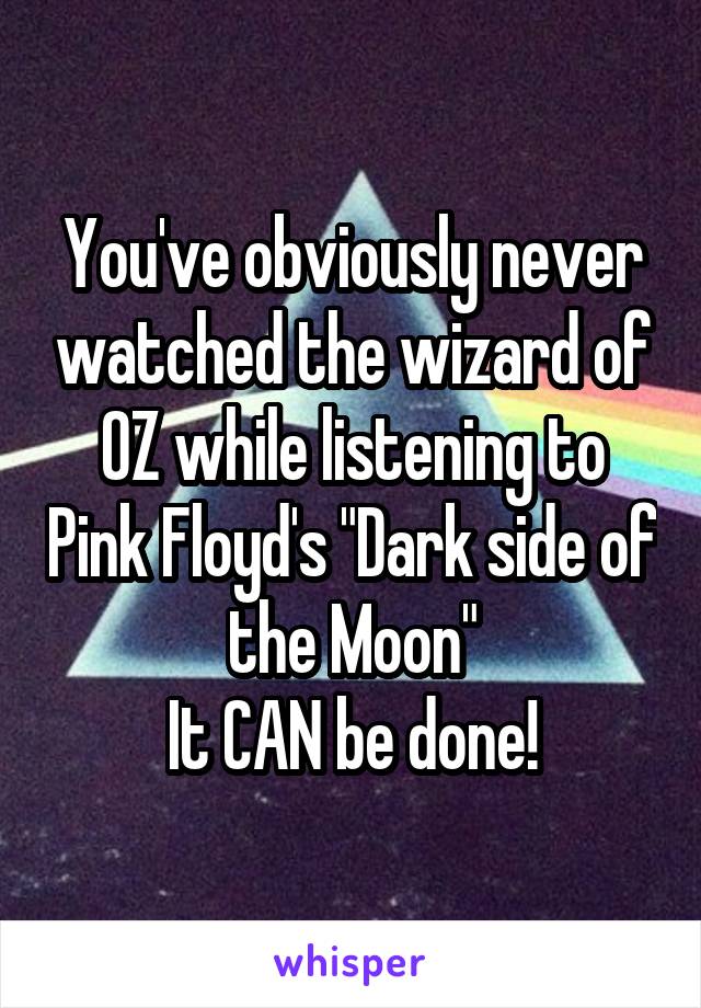 You've obviously never watched the wizard of OZ while listening to Pink Floyd's "Dark side of the Moon"
It CAN be done!