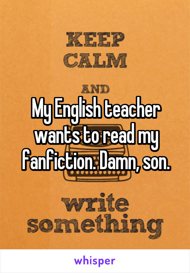 My English teacher wants to read my fanfiction. Damn, son.