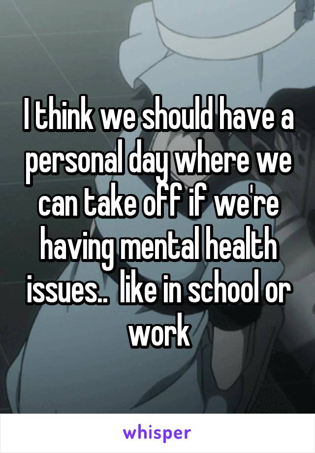 I think we should have a personal day where we can take off if we're having mental health issues..  like in school or work