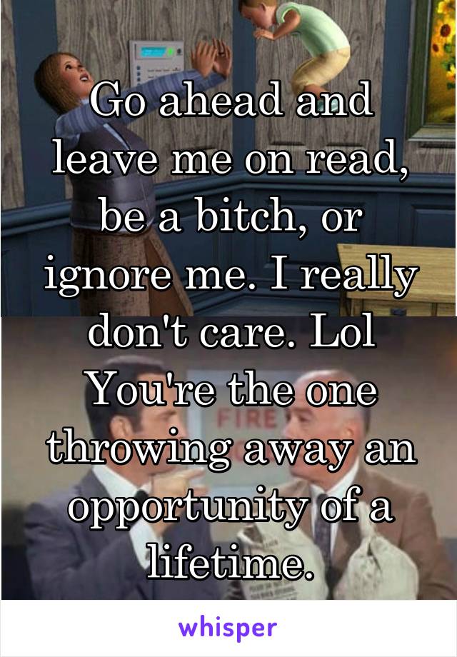 Go ahead and leave me on read, be a bitch, or ignore me. I really don't care. Lol You're the one throwing away an opportunity of a lifetime.