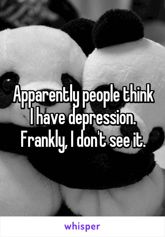 Apparently people think I have depression.
Frankly, I don't see it.