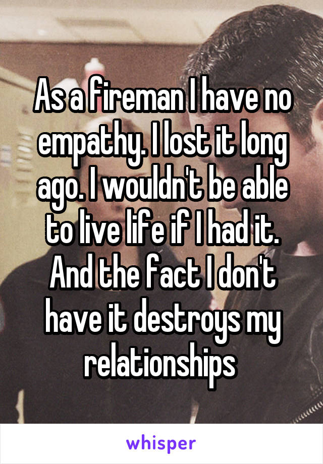 As a fireman I have no empathy. I lost it long ago. I wouldn't be able to live life if I had it. And the fact I don't have it destroys my relationships 