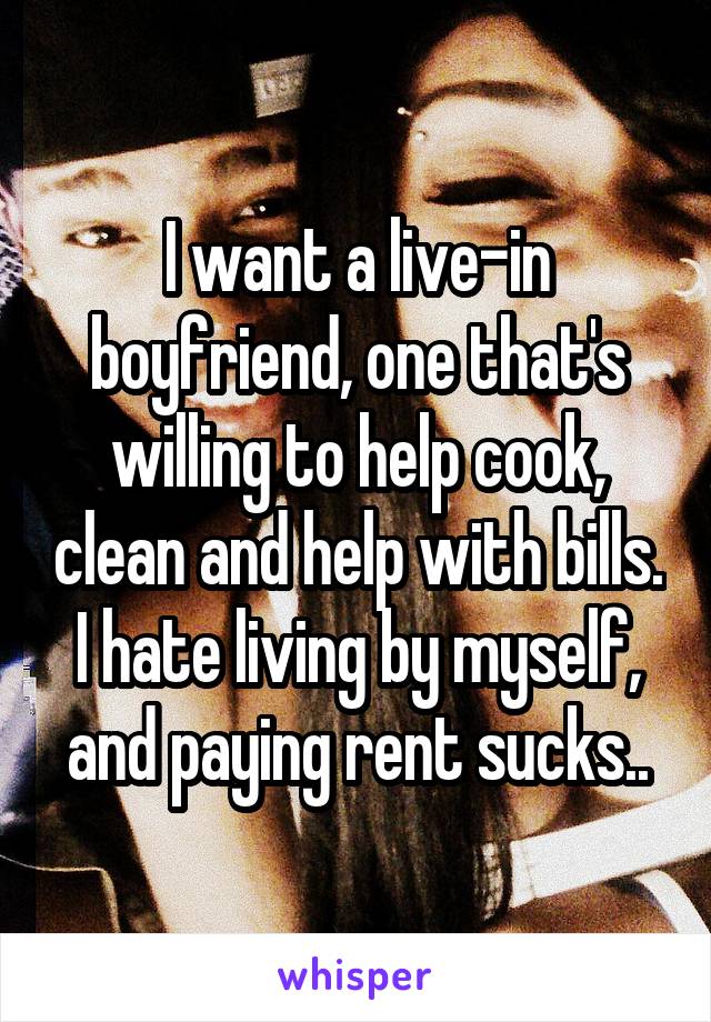 I want a live-in boyfriend, one that's willing to help cook, clean and help with bills. I hate living by myself, and paying rent sucks..