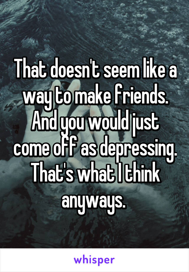 That doesn't seem like a way to make friends. And you would just come off as depressing. That's what I think anyways. 