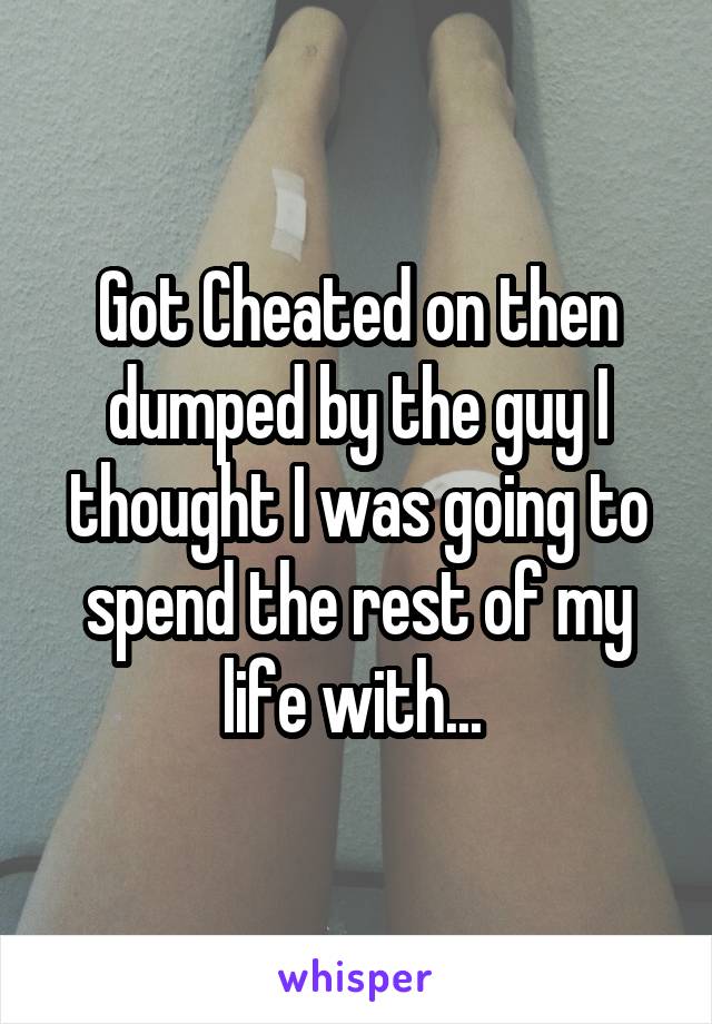 Got Cheated on then dumped by the guy I thought I was going to spend the rest of my life with... 