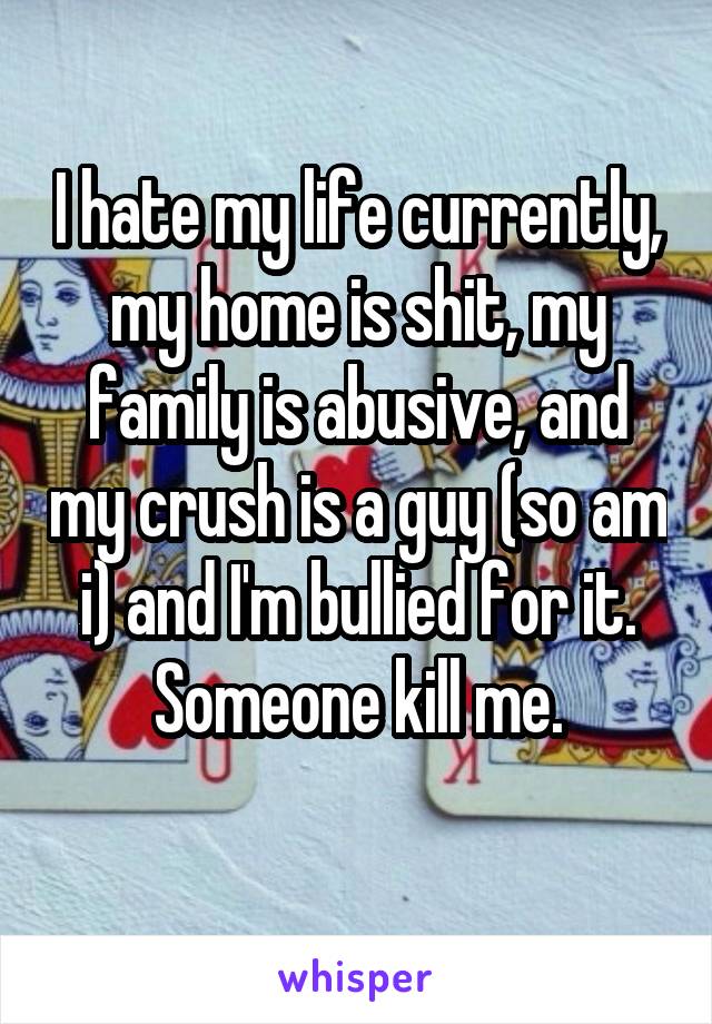 I hate my life currently, my home is shit, my family is abusive, and my crush is a guy (so am i) and I'm bullied for it. Someone kill me.
