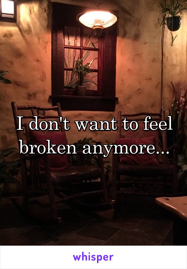 I don't want to feel broken anymore...