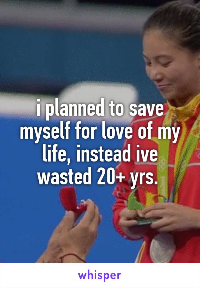 i planned to save myself for love of my life, instead ive wasted 20+ yrs. 