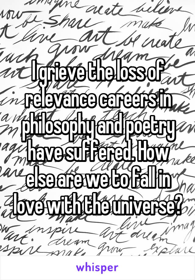 I grieve the loss of relevance careers in philosophy and poetry have suffered. How else are we to fall in love with the universe?