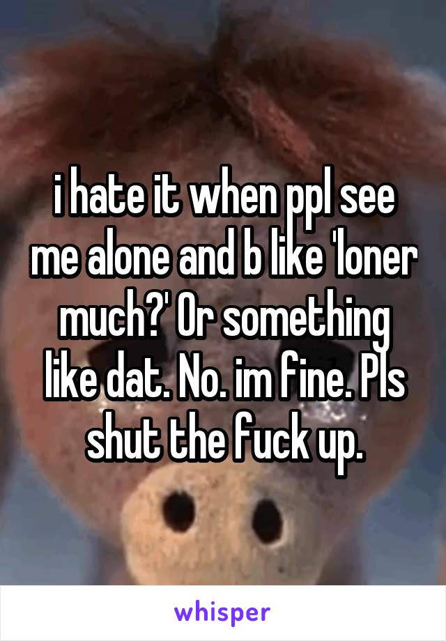 i hate it when ppl see me alone and b like 'loner much?' Or something like dat. No. im fine. Pls shut the fuck up.