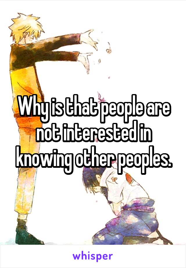 Why is that people are not interested in knowing other peoples.