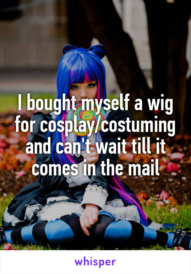 I bought myself a wig for cosplay/costuming and can't wait till it comes in the mail