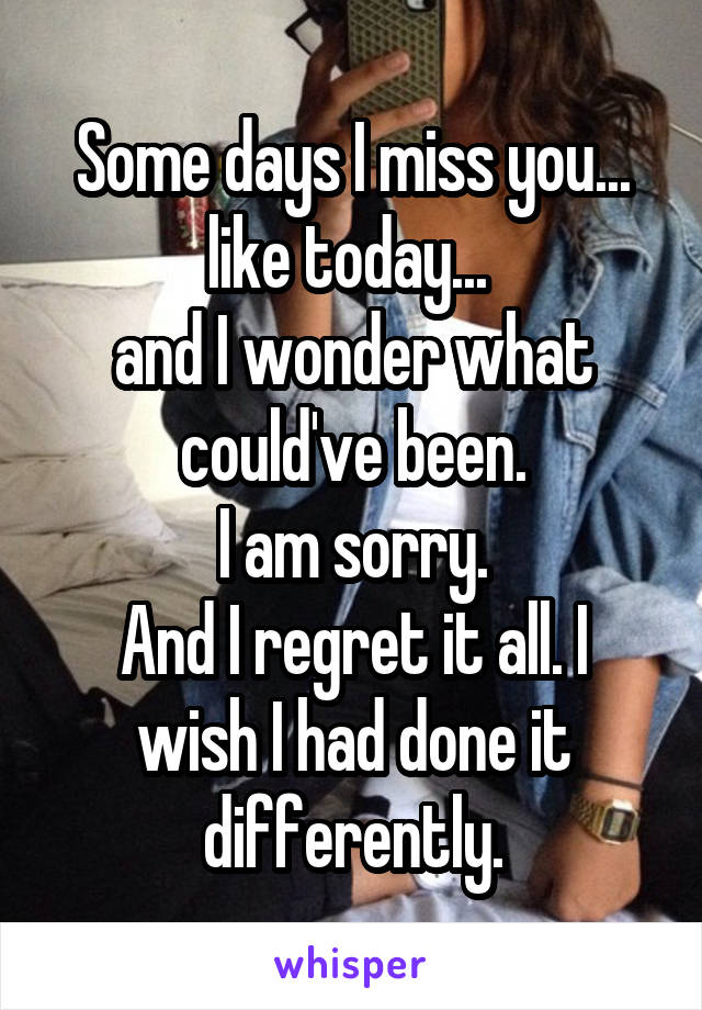 Some days I miss you... like today... 
and I wonder what could've been.
I am sorry.
And I regret it all. I wish I had done it differently.