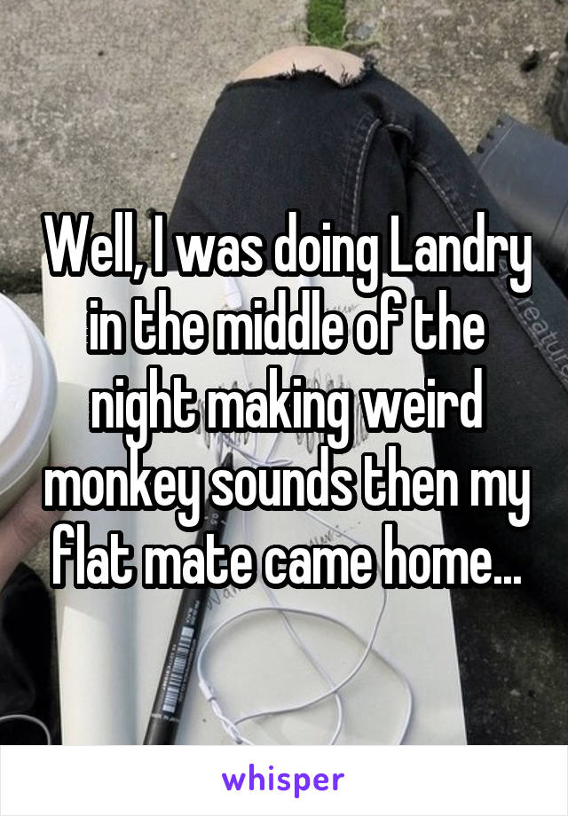 Well, I was doing Landry in the middle of the night making weird monkey sounds then my flat mate came home...