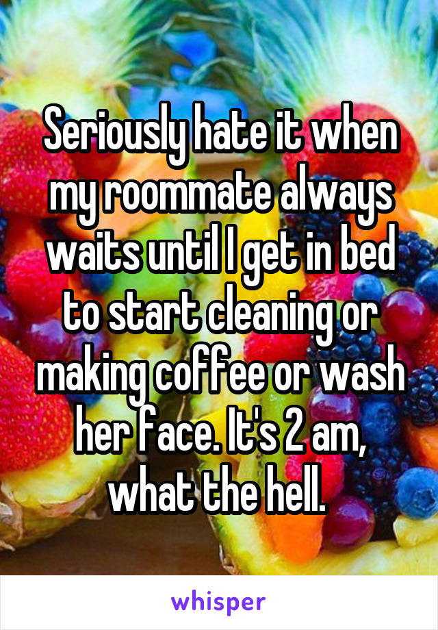 Seriously hate it when my roommate always waits until I get in bed to start cleaning or making coffee or wash her face. It's 2 am, what the hell. 