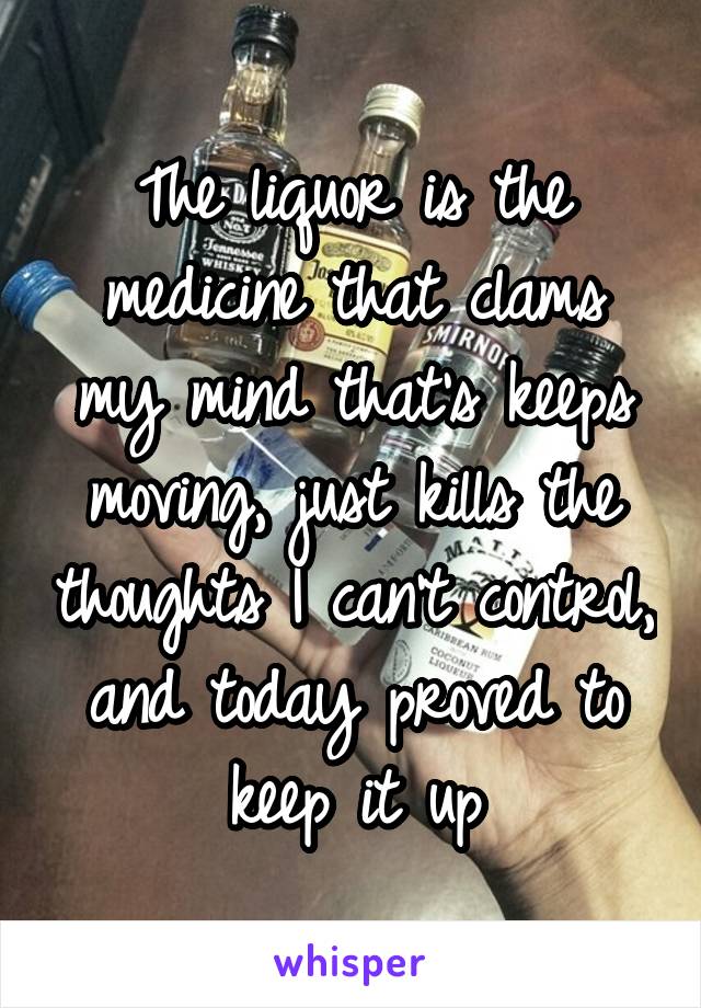 The liquor is the medicine that clams my mind that's keeps moving, just kills the thoughts I can't control, and today proved to keep it up