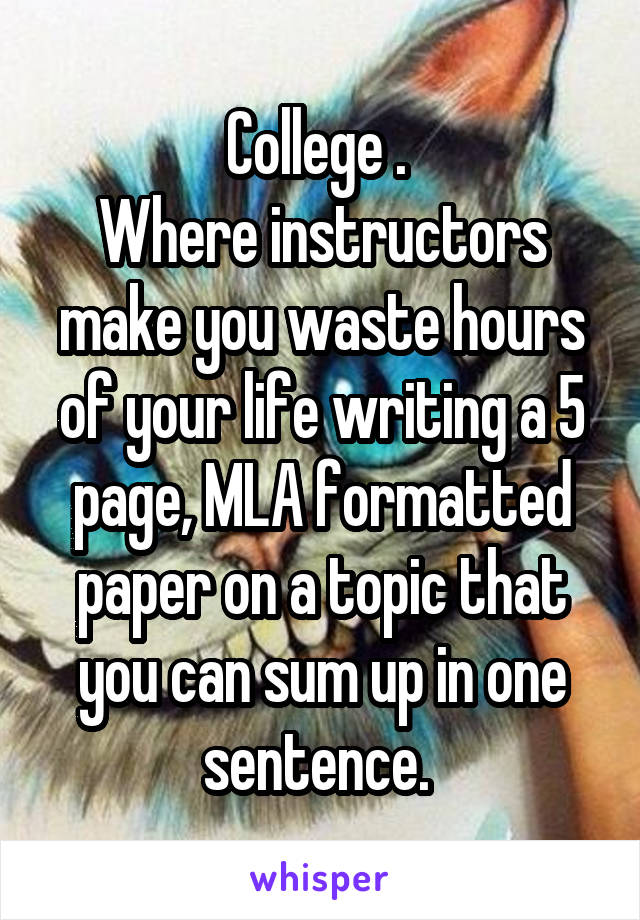 College . 
Where instructors make you waste hours of your life writing a 5 page, MLA formatted paper on a topic that you can sum up in one sentence. 