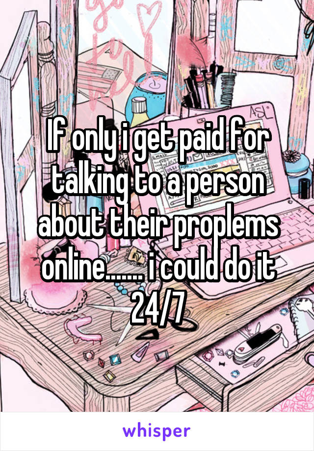 If only i get paid for talking to a person about their proplems online....... i could do it 24/7