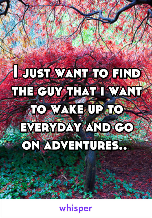 I just want to find the guy that i want to wake up to everyday and go on adventures.. 