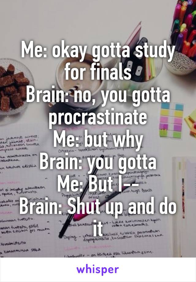 Me: okay gotta study for finals
Brain: no, you gotta procrastinate
Me: but why
Brain: you gotta
Me: But I--
Brain: Shut up and do it