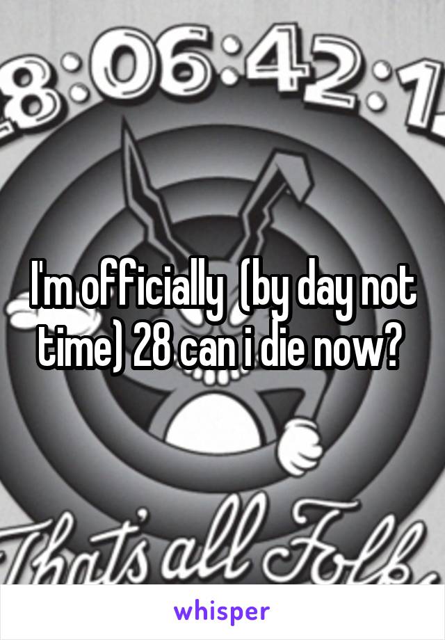 I'm officially  (by day not time) 28 can i die now? 