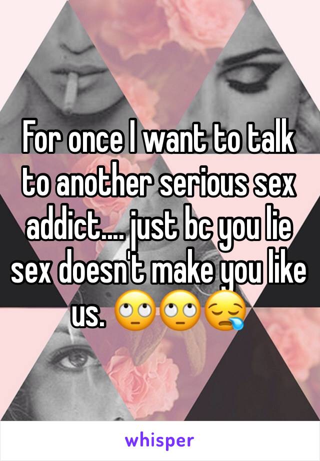 For once I want to talk to another serious sex addict.... just bc you lie sex doesn't make you like us. 🙄🙄😪