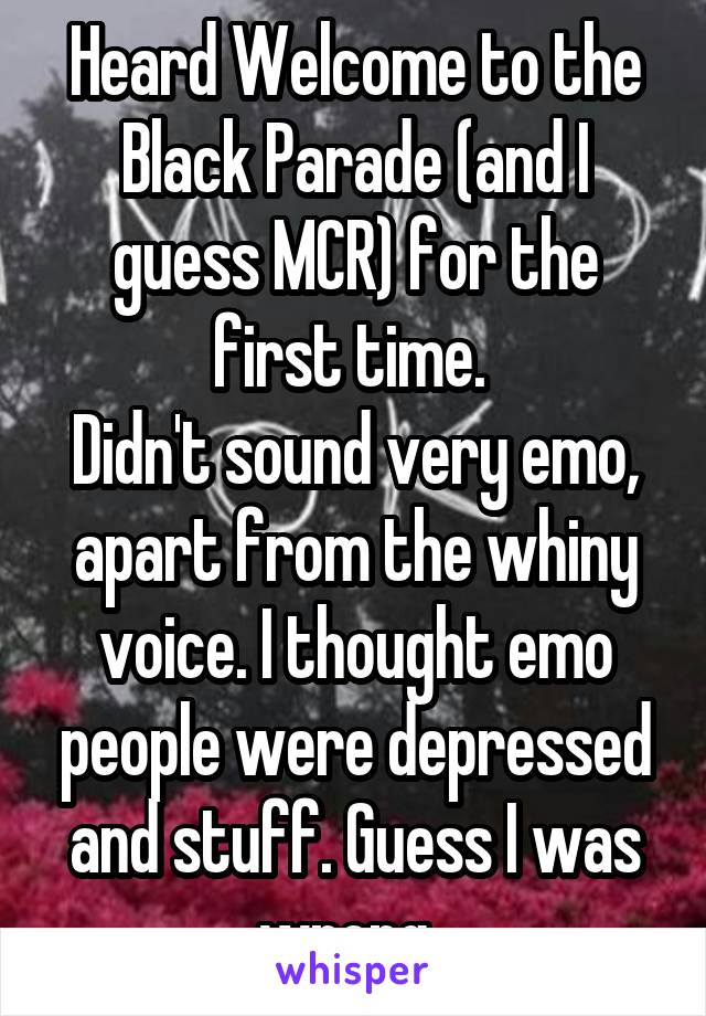 Heard Welcome to the Black Parade (and I guess MCR) for the first time. 
Didn't sound very emo, apart from the whiny voice. I thought emo people were depressed and stuff. Guess I was wrong. 