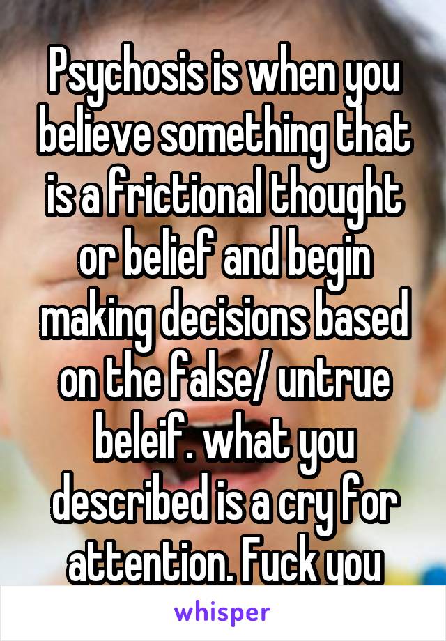 Psychosis is when you believe something that is a frictional thought or belief and begin making decisions based on the false/ untrue beleif. what you described is a cry for attention. Fuck you