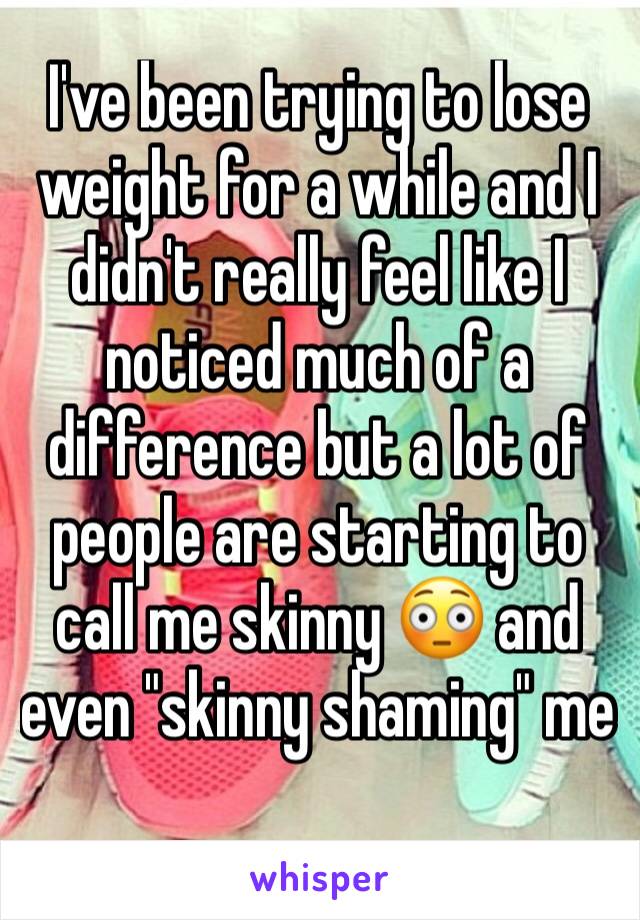 I've been trying to lose weight for a while and I didn't really feel like I noticed much of a difference but a lot of people are starting to call me skinny 😳 and  even "skinny shaming" me