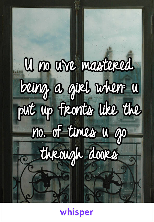 U no u've mastered being a girl when: u put up fronts like the no. of times u go through doors