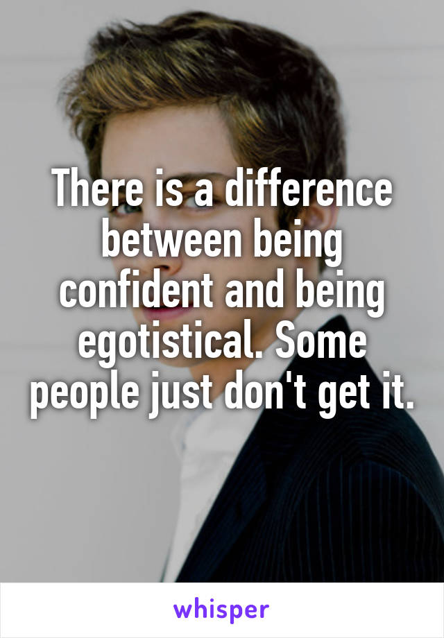 There is a difference between being confident and being egotistical. Some people just don't get it. 