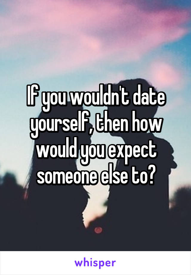 If you wouldn't date yourself, then how would you expect someone else to?