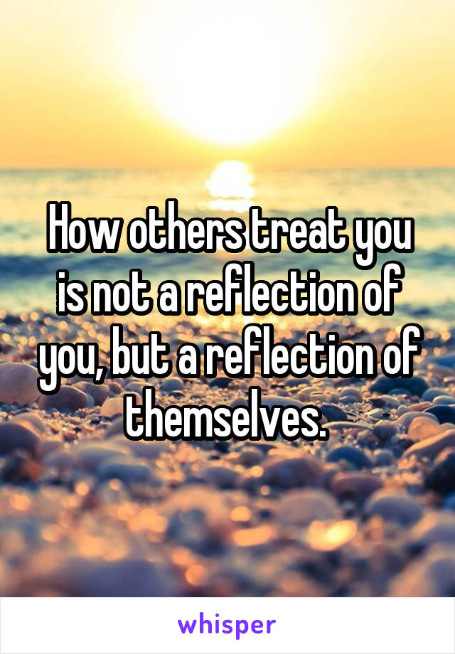 How others treat you is not a reflection of you, but a reflection of themselves. 