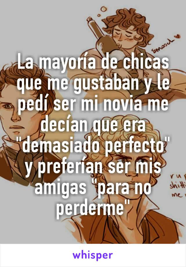 La mayoría de chicas que me gustaban y le pedí ser mi novia me decían que era "demasiado perfecto" y preferían ser mis amigas "para no perderme"